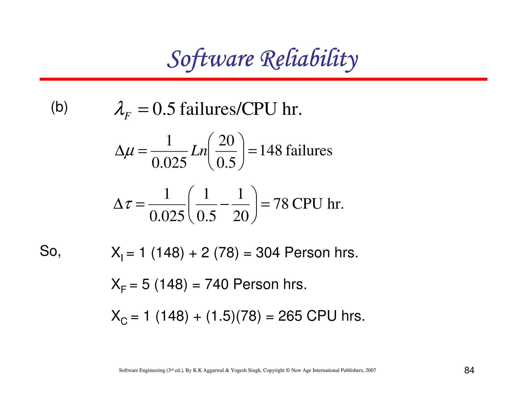 Software Reliability
(b)

λF = 0.5 failures/CPU hr.
∆µ =

1
 20 
Ln
 = 148 failures
0.025  0.5 

1  1
1 
∆τ =
−  = 78 CPU hr.

0.025  0.5 20 
So,

XI = 1 (148) + 2 (78) = 304 Person hrs.
XF = 5 (148) = 740 Person hrs.
XC = 1 (148) + (1.5)(78) = 265 CPU hrs.

Software Engineering (3rd ed.), By K.K Aggarwal & Yogesh Singh, Copyright © New Age International Publishers, 2007

84

 