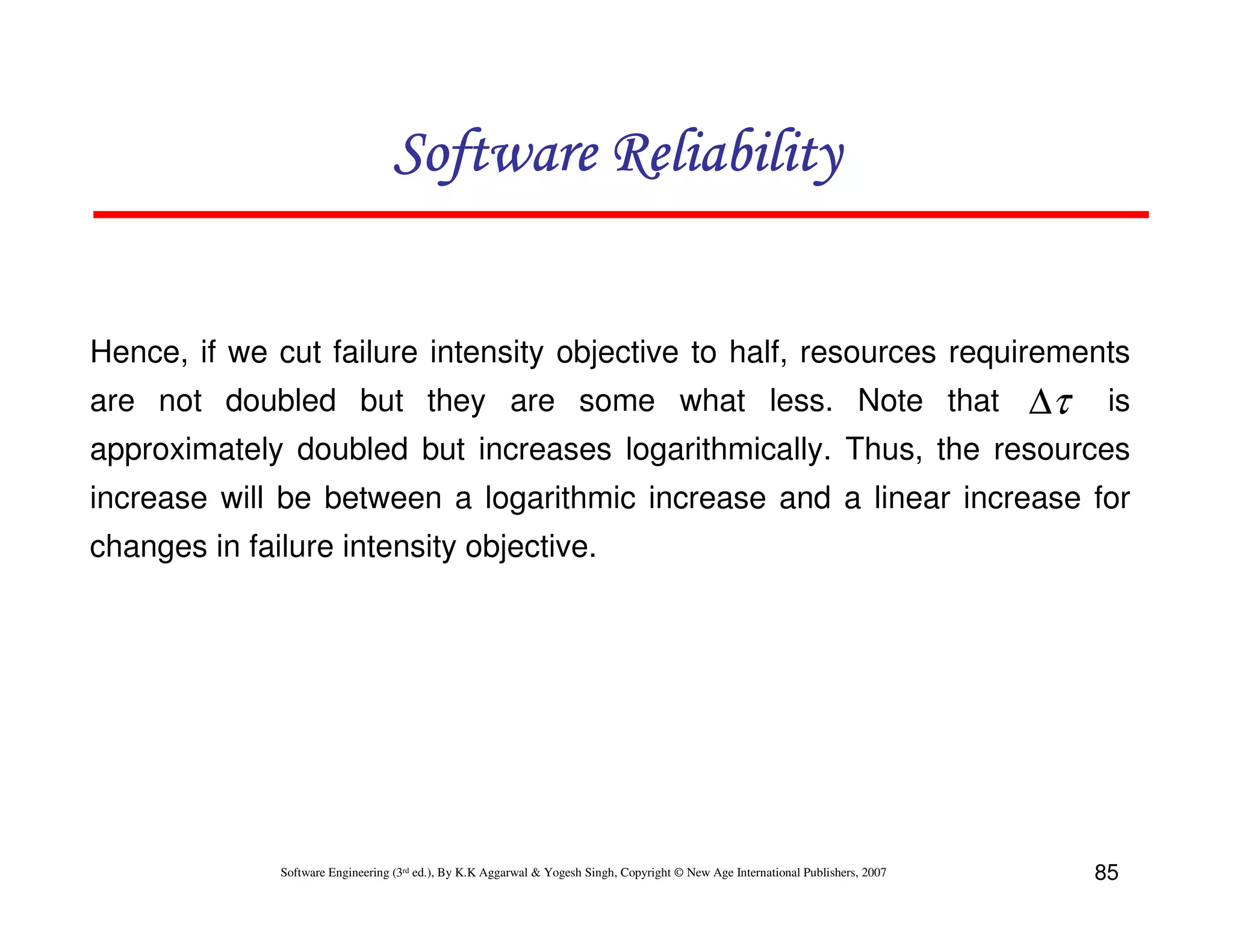 Software Reliability
Hence, if we cut failure intensity objective to half, resources requirements
are not doubled but they are some what less. Note that

∆τ

is

approximately doubled but increases logarithmically. Thus, the resources
increase will be between a logarithmic increase and a linear increase for
changes in failure intensity objective.

Software Engineering (3rd ed.), By K.K Aggarwal & Yogesh Singh, Copyright © New Age International Publishers, 2007

85

 