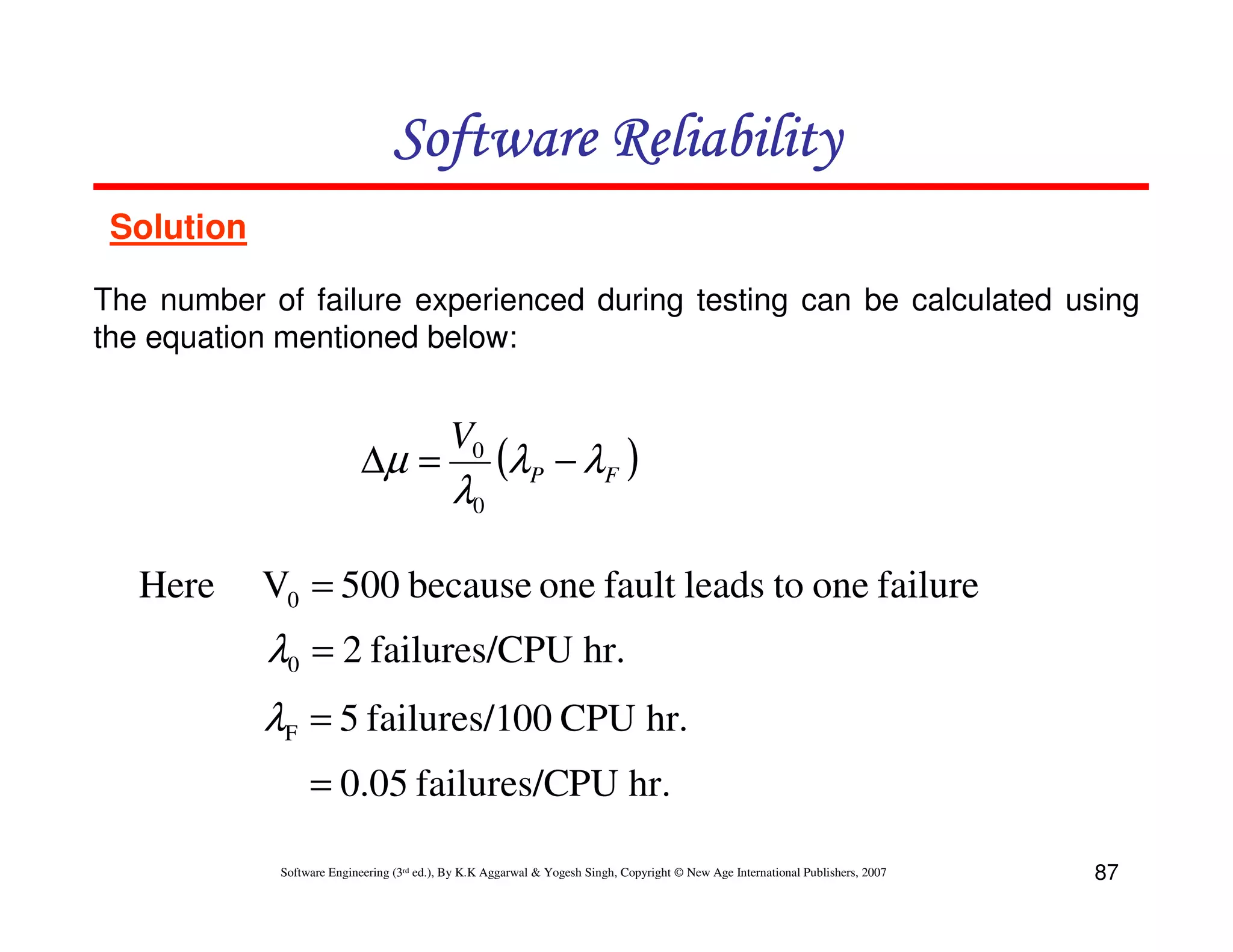 Software Reliability
Solution
The number of failure experienced during testing can be calculated using
the equation mentioned below:

∆µ =
Here

V0

λ0

(λP − λF )

V0 = 500 because one fault leads to one failure

λ0 = 2 failures/CPU hr.
λF = 5 failures/100 CPU hr.
= 0.05 failures/CPU hr.
Software Engineering (3rd ed.), By K.K Aggarwal & Yogesh Singh, Copyright © New Age International Publishers, 2007

87

 