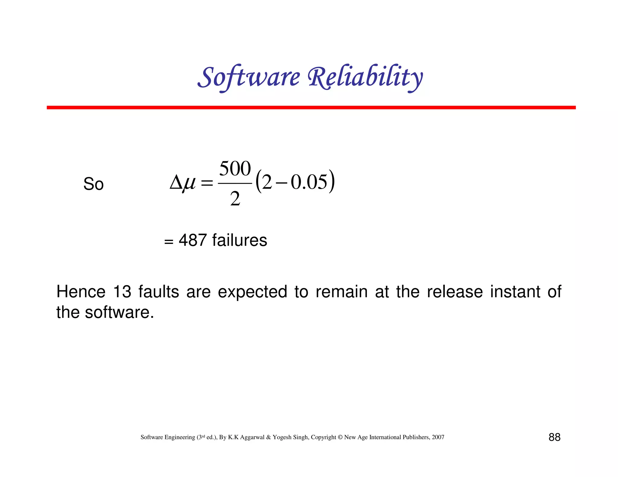 Software Reliability

So

500
(2 − 0.05)
∆µ =
2
= 487 failures

Hence 13 faults are expected to remain at the release instant of
the software.

Software Engineering (3rd ed.), By K.K Aggarwal & Yogesh Singh, Copyright © New Age International Publishers, 2007

88

 