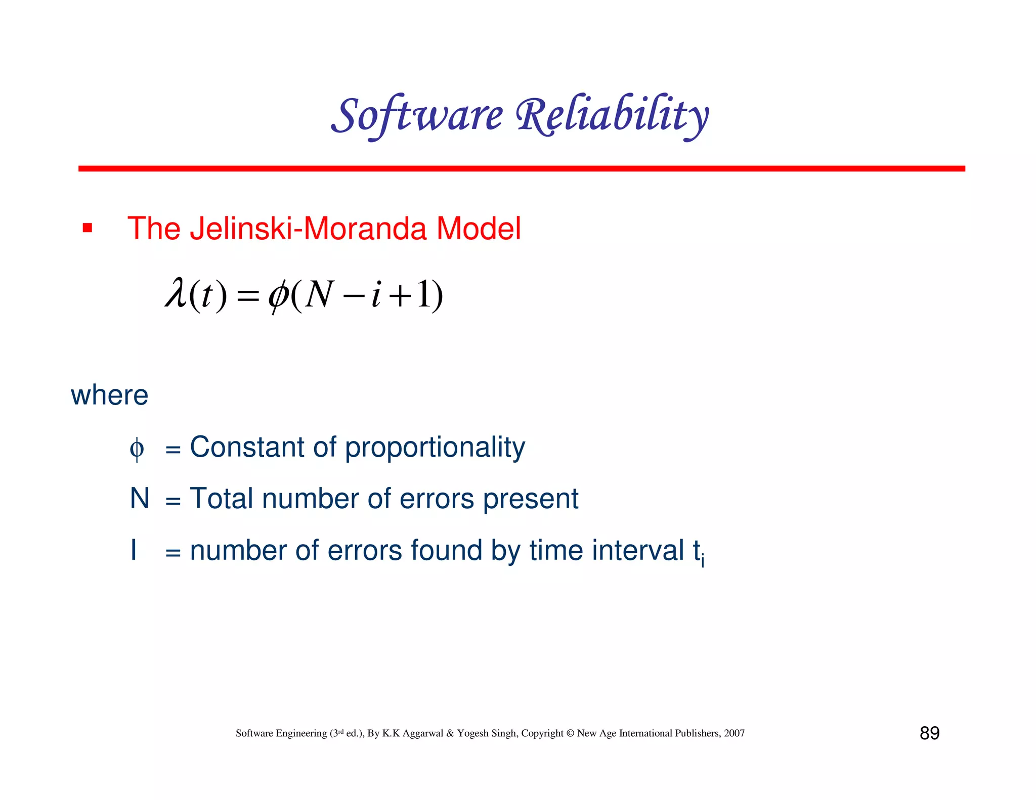 Software Reliability
The Jelinski-Moranda Model

λ (t ) = φ ( N − i + 1)
where
φ = Constant of proportionality
N = Total number of errors present
I = number of errors found by time interval ti

Software Engineering (3rd ed.), By K.K Aggarwal & Yogesh Singh, Copyright © New Age International Publishers, 2007

89

 