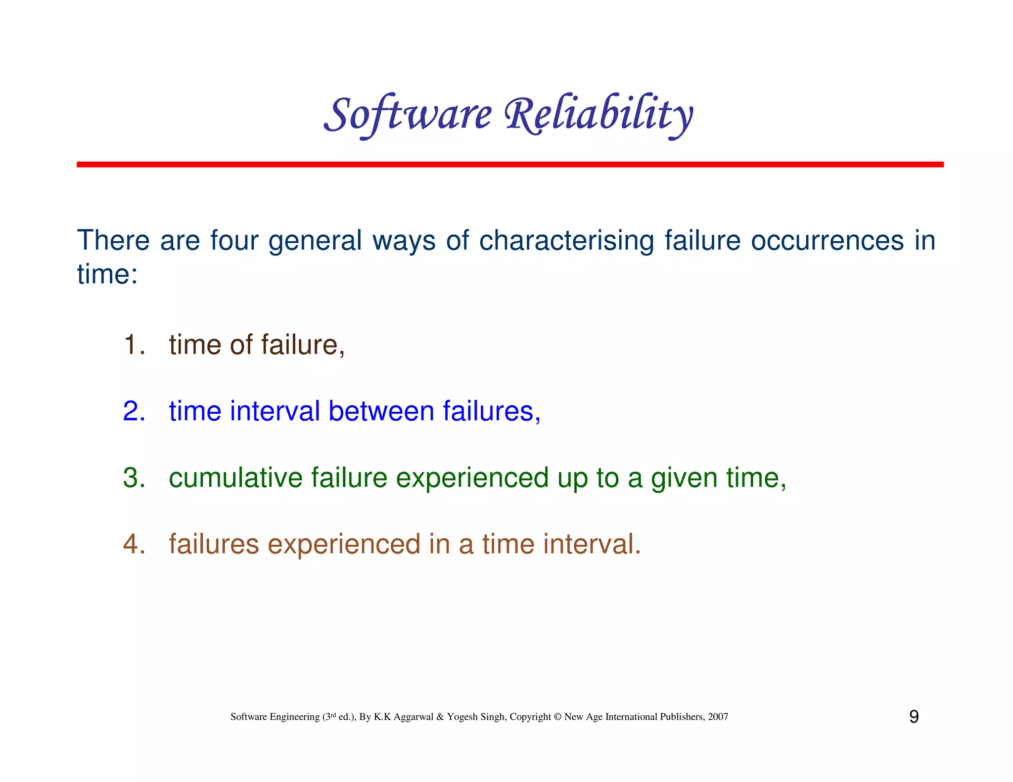 Software Reliability
There are four general ways of characterising failure occurrences in
time:
1. time of failure,
2. time interval between failures,
3. cumulative failure experienced up to a given time,
4. failures experienced in a time interval.

Software Engineering (3rd ed.), By K.K Aggarwal & Yogesh Singh, Copyright © New Age International Publishers, 2007

9

 