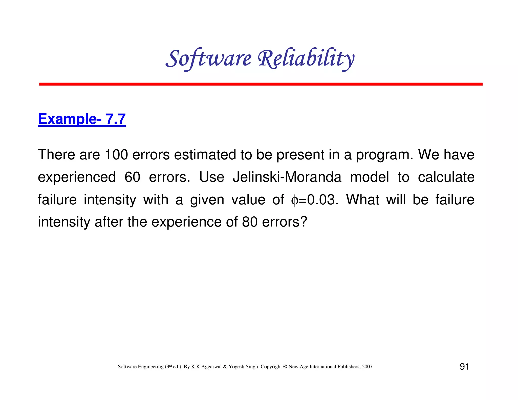 Software Reliability
Example- 7.7
There are 100 errors estimated to be present in a program. We have
experienced 60 errors. Use Jelinski-Moranda model to calculate
failure intensity with a given value of φ=0.03. What will be failure
intensity after the experience of 80 errors?

Software Engineering (3rd ed.), By K.K Aggarwal & Yogesh Singh, Copyright © New Age International Publishers, 2007

91

 