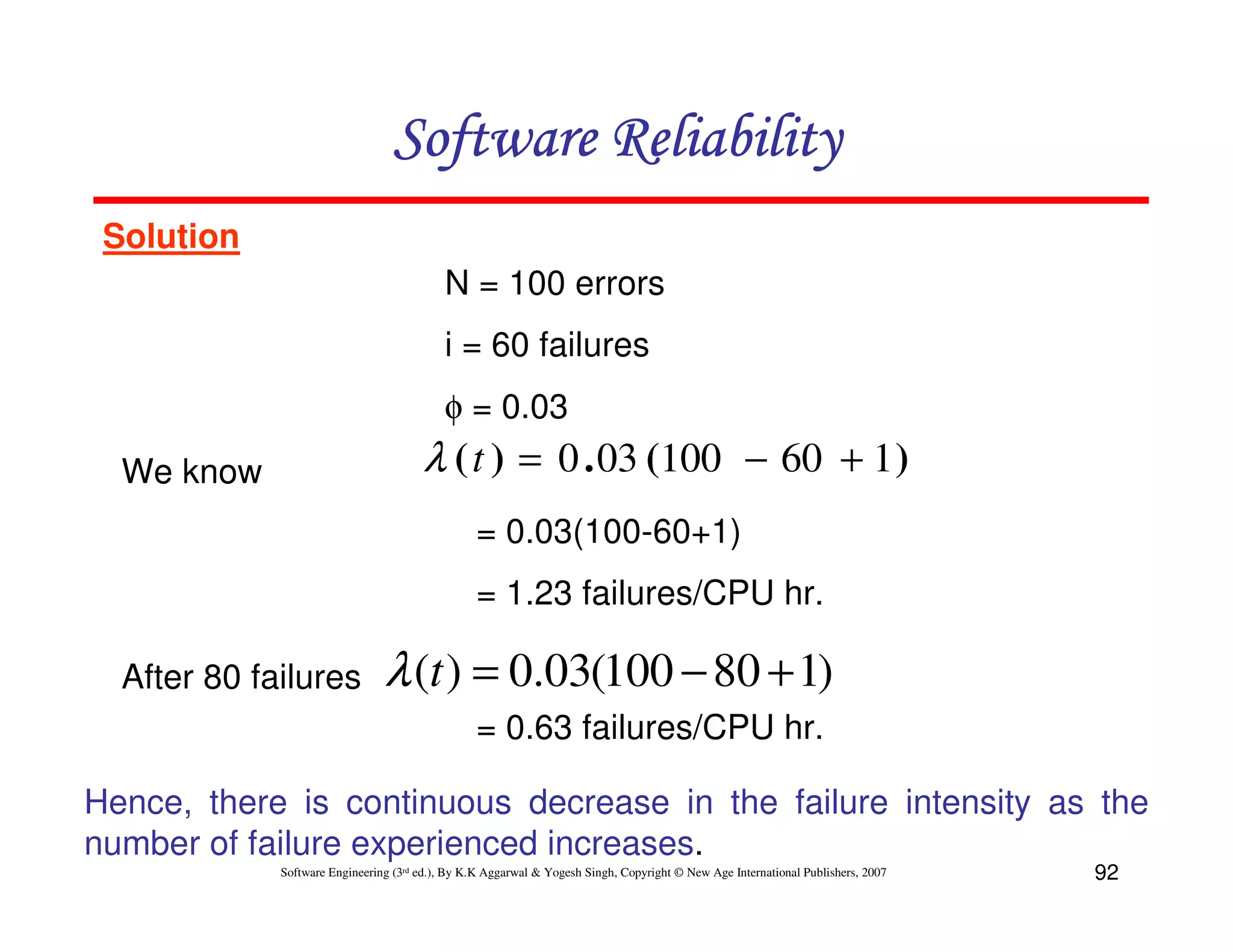 Software Reliability
Solution
N = 100 errors
i = 60 failures
φ = 0.03

λ ( t ) = 0 . 03 (100 − 60 + 1 )

We know

= 0.03(100-60+1)
= 1.23 failures/CPU hr.
After 80 failures

λ (t ) = 0.03(100 − 80 + 1)
= 0.63 failures/CPU hr.

Hence, there is continuous decrease in the failure intensity as the
number of failure experienced increases.
Software Engineering (3rd ed.), By K.K Aggarwal & Yogesh Singh, Copyright © New Age International Publishers, 2007

92

 