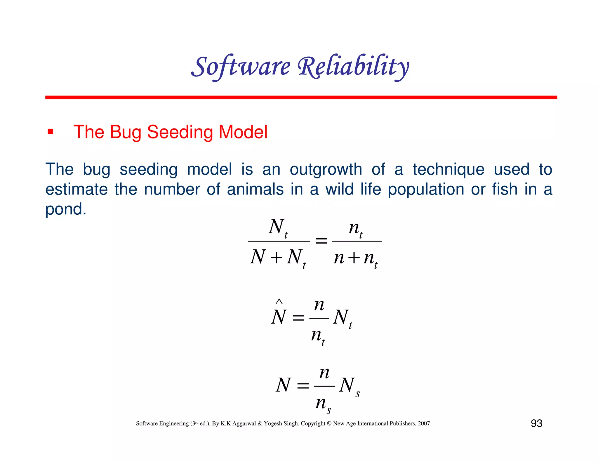 Software Reliability
The Bug Seeding Model
The bug seeding model is an outgrowth of a technique used to
estimate the number of animals in a wild life population or fish in a
pond.

Nt
nt
=
N + N t n + nt
∧

n
N = Nt
nt
n
N = Ns
ns
Software Engineering (3rd ed.), By K.K Aggarwal & Yogesh Singh, Copyright © New Age International Publishers, 2007

93

 