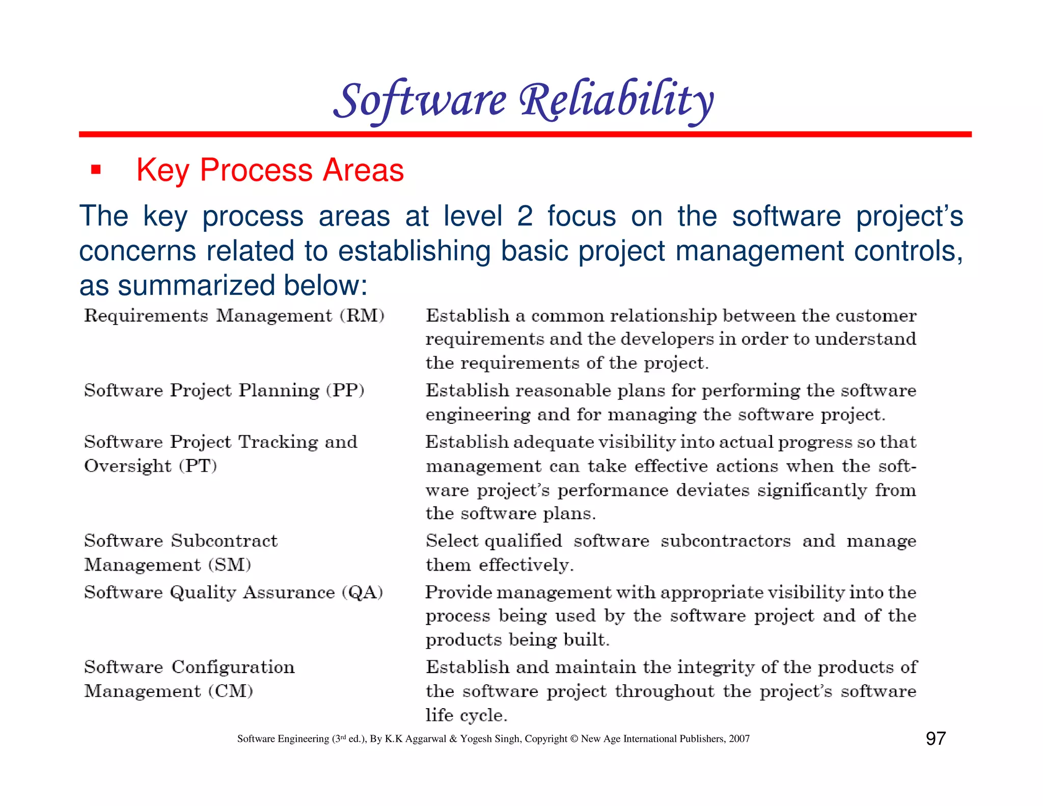 Software Reliability
Key Process Areas
The key process areas at level 2 focus on the software project’s
concerns related to establishing basic project management controls,
as summarized below:

Software Engineering (3rd ed.), By K.K Aggarwal & Yogesh Singh, Copyright © New Age International Publishers, 2007

97

 