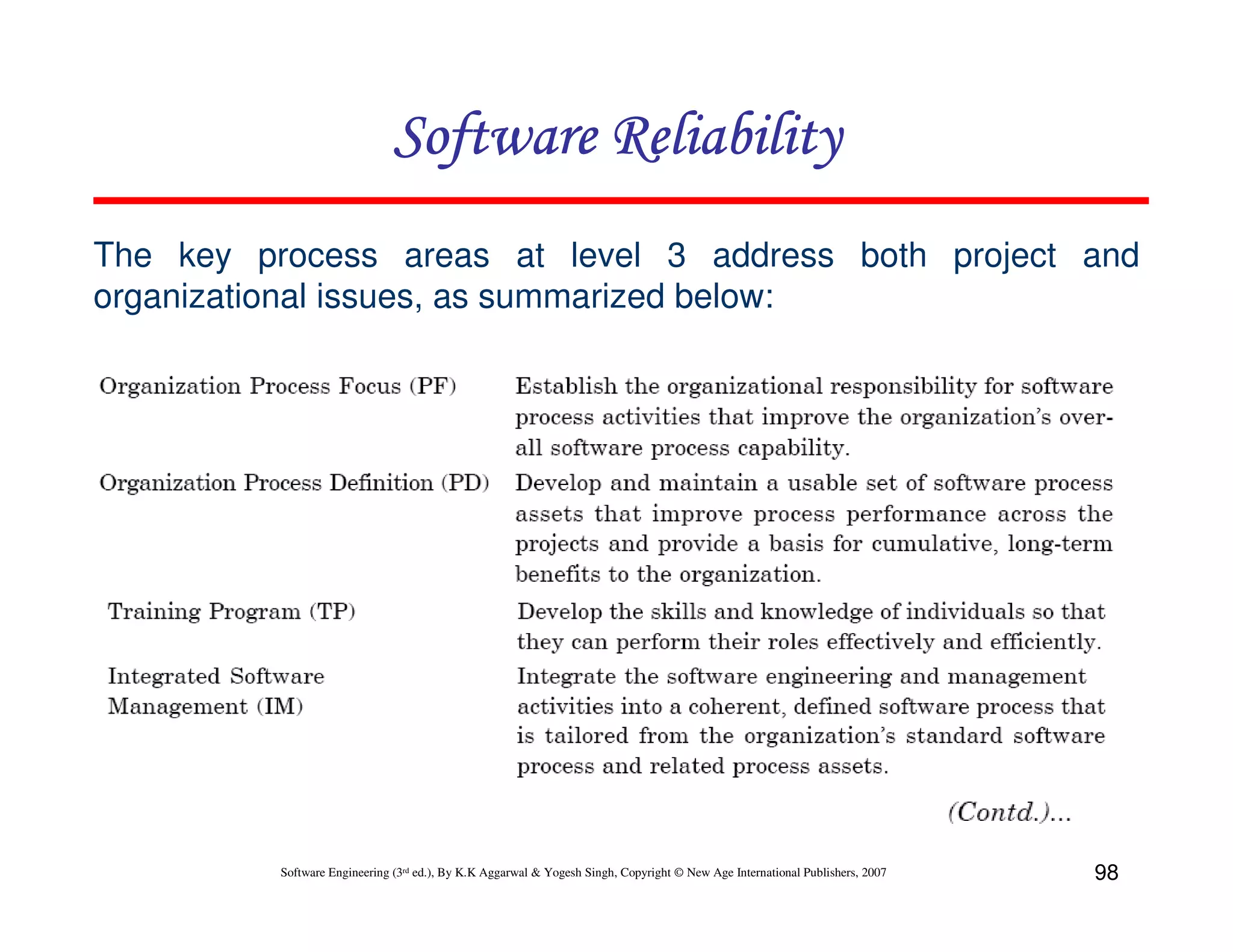 Software Reliability
The key process areas at level 3 address both project and
organizational issues, as summarized below:

Software Engineering (3rd ed.), By K.K Aggarwal & Yogesh Singh, Copyright © New Age International Publishers, 2007

98

 