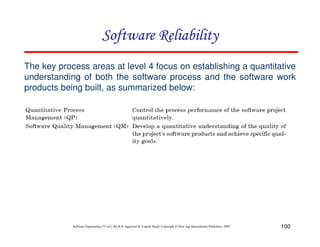 Software Reliability
The key process areas at level 4 focus on establishing a quantitative
understanding of both the software process and the software work
products being built, as summarized below:

Software Engineering (3rd ed.), By K.K Aggarwal & Yogesh Singh, Copyright © New Age International Publishers, 2007

100

 