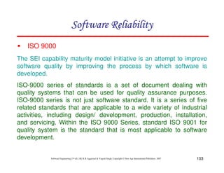 Software Reliability
ISO 9000
The SEI capability maturity model initiative is an attempt to improve
software quality by improving the process by which software is
developed.
ISO-9000 series of standards is a set of document dealing with
quality systems that can be used for quality assurance purposes.
ISO-9000 series is not just software standard. It is a series of five
related standards that are applicable to a wide variety of industrial
activities, including design/ development, production, installation,
and servicing. Within the ISO 9000 Series, standard ISO 9001 for
quality system is the standard that is most applicable to software
development.

Software Engineering (3rd ed.), By K.K Aggarwal & Yogesh Singh, Copyright © New Age International Publishers, 2007

103

 