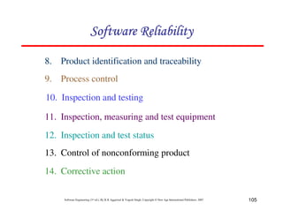 Software Reliability
8. Product identification and traceability
9. Process control
10. Inspection and testing
11. Inspection, measuring and test equipment
12. Inspection and test status
13. Control of nonconforming product
14. Corrective action
Software Engineering (3rd ed.), By K.K Aggarwal & Yogesh Singh, Copyright © New Age International Publishers, 2007

105

 