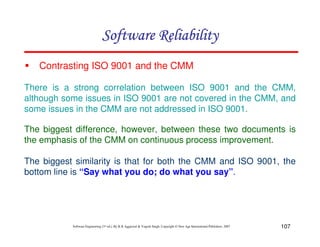 Software Reliability
Contrasting ISO 9001 and the CMM
There is a strong correlation between ISO 9001 and the CMM,
although some issues in ISO 9001 are not covered in the CMM, and
some issues in the CMM are not addressed in ISO 9001.
The biggest difference, however, between these two documents is
the emphasis of the CMM on continuous process improvement.
The biggest similarity is that for both the CMM and ISO 9001, the
bottom line is “Say what you do; do what you say”.

Software Engineering (3rd ed.), By K.K Aggarwal & Yogesh Singh, Copyright © New Age International Publishers, 2007

107

 