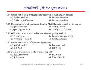 Multiple Choice Questions
7.14 Which one is not a product quality factor of McCall quality model?
(a) Product revision
(b) Product operation
(c) Product specification
(d) Product transition
7.15 The second level of quality attributes in McCall quality model are termed as
(a) quality criteria
(b) quality factors
(c) quality guidelines
(d) quality specifications
7.16 Which one is not a level in Boehm software quality model ?
(a) Primary uses
(b) Intermediate constructs
(c) Primitive constructs
(d) Final constructs
7.17 Which one is not a software quality model?
(a) McCall model
(b) Boehm model
(c) ISO 9000
(d) ISO 9126
7.18 Basic execution time model was developed by
(a) Bev.Littlewood
(b) J.D.Musa
(c) R.Pressman
(d) Victor Baisili
Software Engineering (3rd ed.), By K.K Aggarwal & Yogesh Singh, Copyright © New Age International Publishers, 2007

111

 
