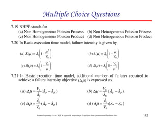Multiple Choice Questions
7.19 NHPP stands for
(a) Non Homogeneous Poisson Process (b) Non Hetrogeneous Poisson Process
(c) Non Homogeneous Poisson Product (d) Non Hetrogeneous Poisson Product
7.20 In Basic execution time model, failure intensity is given by
 µ2 
(a ) λ ( µ ) = λ0 1 −
 V 

0 



µ
(b) λ ( µ ) = λ0 1 − 
 V 
0 


 V 
(c) λ ( µ ) = λ0 1 − 0 

µ



 V 
(d ) λ ( µ ) = λ0 1 − 02 
 µ 



7.21 In Basic execution time model, additional number of failures required to
achieve a failure intensity objective (∆µ ) is expressed as

( a ) ∆µ =
( c ) ∆µ =

V0

λ0
λ0
V0

(λP − λ F )

(b) ∆µ =

(λF − λP )

( d ) ∆µ =

V0

λ0
λ0
V0

(λ F − λ P )
(λ P − λF )

Software Engineering (3rd ed.), By K.K Aggarwal & Yogesh Singh, Copyright © New Age International Publishers, 2007

112

 