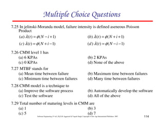 Multiple Choice Questions
7.25 In jelinski-Moranda model, failure intensity is defined aseneous Poisson
Product
( a ) λ (t ) = φ ( N − i + 1)
(b) λ (t ) = φ ( N + i + 1)

(c) λ (t ) = φ ( N + i − 1)

( d ) λ (t ) = φ ( N − i − 1)

7.26 CMM level 1 has
(a) 6 KPAs
(c) 0 KPAs
7.27 MTBF stands for
(a) Mean time between failure
(c) Minimum time between failures

(b) Maximum time between failures
(d) Many time between failures

7.28 CMM model is a technique to
(a) Improve the software process
(c) Test the software

(b) Automatically develop the software
(d) All of the above

(b) 2 KPAs
(d) None of the above

7.29 Total number of maturing levels in CMM are
(a) 1
(b) 3
(c) 5
(d) 7
Software Engineering (3rd ed.), By K.K Aggarwal & Yogesh Singh, Copyright © New Age International Publishers, 2007

114

 