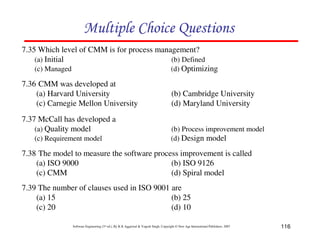 Multiple Choice Questions
7.35 Which level of CMM is for process management?
(a) Initial
(b) Defined
(c) Managed
(d) Optimizing
7.36 CMM was developed at
(a) Harvard University
(c) Carnegie Mellon University
7.37 McCall has developed a
(a) Quality model
(c) Requirement model

(b) Cambridge University
(d) Maryland University
(b) Process improvement model
(d) Design model

7.38 The model to measure the software process improvement is called
(a) ISO 9000
(b) ISO 9126
(c) CMM
(d) Spiral model
7.39 The number of clauses used in ISO 9001 are
(a) 15
(b) 25
(c) 20
(d) 10
Software Engineering (3rd ed.), By K.K Aggarwal & Yogesh Singh, Copyright © New Age International Publishers, 2007

116

 