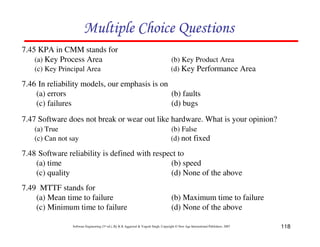 Multiple Choice Questions
7.45 KPA in CMM stands for
(a) Key Process Area
(c) Key Principal Area

(b) Key Product Area
(d) Key Performance Area

7.46 In reliability models, our emphasis is on
(a) errors
(b) faults
(c) failures
(d) bugs
7.47 Software does not break or wear out like hardware. What is your opinion?
(a) True
(c) Can not say

(b) False
(d) not fixed

7.48 Software reliability is defined with respect to
(a) time
(b) speed
(c) quality
(d) None of the above
7.49 MTTF stands for
(a) Mean time to failure
(c) Minimum time to failure

(b) Maximum time to failure
(d) None of the above

Software Engineering (3rd ed.), By K.K Aggarwal & Yogesh Singh, Copyright © New Age International Publishers, 2007

118

 