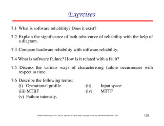 Exercises
7.1 What is software reliability? Does it exist?
7.2 Explain the significance of bath tube curve of reliability with the help of
a diagram.
7.3 Compare hardware reliability with software reliability.
7.4 What is software failure? How is it related with a fault?
7.5 Discuss the various ways of characterising failure occurrences with
respect to time.
7.6 Describe the following terms:
(i) Operational profile
(iii) MTBF
(v) Failure intensity.

(ii)
(iv)

Input space
MTTF

Software Engineering (3rd ed.), By K.K Aggarwal & Yogesh Singh, Copyright © New Age International Publishers, 2007

120

 