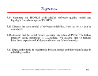 Exercises
7.14 Compare the ISO9126 with McCall software quality model and
highlight few advantages of ISO9126.
7.15 Discuss the basic model of software reliability. How ∆µ and ∆τ can be
calculated.
7.16 Assume that the initial failure intensity is 6 failures/CPU hr. The failure
intensity decay parameter is 0.02/failure. We assume that 45 failures
have been experienced. Calculate the current failure intensity.

7.17 Explain the basic & logarithmic Poisson model and their significance in
reliability studies.

Software Engineering (3rd ed.), By K.K Aggarwal & Yogesh Singh, Copyright © New Age International Publishers, 2007

122

 