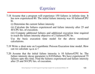 Exercises
7.18 Assume that a program will experience 150 failures in infinite time. It
has now experienced 80. The initial failure intensity was 10 failures/CPU
hr.
(i) Determine the current failure intensity
(ii) Calculate the failures experienced and failure intensity after 25 and
40 CPU hrs. of execution.
(iii) Compute additional failures and additional execution time required
to reach the failure intensity objective of 2 failures/CPU hr.
Use the basic execution time model for the above mentioned
calculations.
7.19 Write a short note on Logarithmic Poisson Execution time model. How
can we calculate ∆µ & ∆τ ?
7.20 Assume that the initial failure intensity is 10 failures/CPU hr. The
failure intensity decay parameter is 0.03/failure. We have experienced 75
failures upto this time. Find the failures experienced and failure intensity
after 25 and 50 CPU hrs. of execution.
Software Engineering (3rd ed.), By K.K Aggarwal & Yogesh Singh, Copyright © New Age International Publishers, 2007

123

 