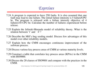 Exercises
7.24 A program is expected to have 250 faults. It is also assumed that one
fault may lead to one failure. The initial failure intensity is 5 failure/CPU
hr. The program is released with a failure intensity objective of 4
failures/10 CPU hr. Calculate the number of failures experienced before
release.
7.25 Explain the Jelinski-Moranda model of reliability theory. What is the
relation between ‘t’ and ' λ ' ?
7.26 Describe the Mill’s bug seeding model. Discuss few advantages of this
model over other reliability models.
7.27 Explain how the CMM encourages continuous improvement of the
software process.
7.28 Discuss various key process areas of CMM at various maturity levels.
7.29 Construct a table that correlates key process areas (KPAs) in the CMM
with ISO9000.
7.30 Discuss the 20 clauses of ISO9001 and compare with the practices in the
CMM.
Software Engineering (3rd ed.), By K.K Aggarwal & Yogesh Singh, Copyright © New Age International Publishers, 2007

125

 