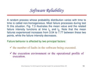 Software Reliability
A random process whose probability distribution varies with time to
time is called non-homogeneous. Most failure processes during test
fit this situation. Fig. 7.3 illustrates the mean value and the related
failure intensity functions at time tA and tB. Note that the mean
failures experienced increases from 3.04 to 7.77 between these two
points, while the failure intensity decreases.
Failure behavior is affected by two principal factors:

the number of faults in the software being executed.
the execution environment or the operational profile of
execution.

Software Engineering (3rd ed.), By K.K Aggarwal & Yogesh Singh, Copyright © New Age International Publishers, 2007

14

 