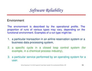 Software Reliability
Environment
The environment is described by the operational profile. The
proportion of runs of various types may vary, depending on the
functional environment. Examples of a run type might be:

1. a particular transaction in an airline reservation system or a
business data processing system,
2. a specific cycle in a closed loop control system (for
example, in a chemical process industry),
3. a particular service performed by an operating system for a
user.
Software Engineering (3rd ed.), By K.K Aggarwal & Yogesh Singh, Copyright © New Age International Publishers, 2007

16

 
