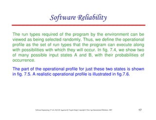 Software Reliability
The run types required of the program by the environment can be
viewed as being selected randomly. Thus, we define the operational
profile as the set of run types that the program can execute along
with possibilities with which they will occur. In fig. 7.4, we show two
of many possible input states A and B, with their probabilities of
occurrence.
The part of the operational profile for just these two states is shown
in fig. 7.5. A realistic operational profile is illustrated in fig.7.6.

Software Engineering (3rd ed.), By K.K Aggarwal & Yogesh Singh, Copyright © New Age International Publishers, 2007

17

 