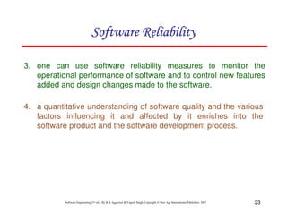 Software Reliability
3. one can use software reliability measures to monitor the
operational performance of software and to control new features
added and design changes made to the software.
4. a quantitative understanding of software quality and the various
factors influencing it and affected by it enriches into the
software product and the software development process.

Software Engineering (3rd ed.), By K.K Aggarwal & Yogesh Singh, Copyright © New Age International Publishers, 2007

23

 