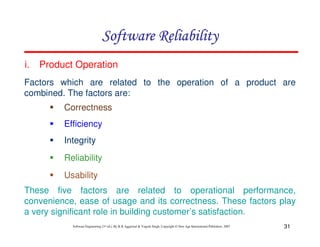 Software Reliability
i.

Product Operation

Factors which are related to the operation of a product are
combined. The factors are:
Correctness
Efficiency
Integrity
Reliability
Usability
These five factors are related to operational performance,
convenience, ease of usage and its correctness. These factors play
a very significant role in building customer’s satisfaction.
Software Engineering (3rd ed.), By K.K Aggarwal & Yogesh Singh, Copyright © New Age International Publishers, 2007

31

 