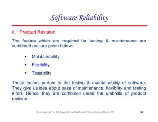 Software Reliability
ii. Product Revision
The factors which are required for testing & maintenance are
combined and are given below:
Maintainability
Flexibility
Testability
These factors pertain to the testing & maintainability of software.
They give us idea about ease of maintenance, flexibility and testing
effort. Hence, they are combined under the umbrella of product
revision.
Software Engineering (3rd ed.), By K.K Aggarwal & Yogesh Singh, Copyright © New Age International Publishers, 2007

32

 