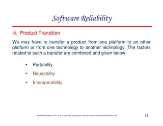 Software Reliability
iii. Product Transition
We may have to transfer a product from one platform to an other
platform or from one technology to another technology. The factors
related to such a transfer are combined and given below:
Portability
Reusability
Interoperability

Software Engineering (3rd ed.), By K.K Aggarwal & Yogesh Singh, Copyright © New Age International Publishers, 2007

33

 