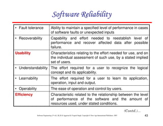 Software Reliability
• Fault tolerance

Ability to maintain a specified level of performance in cases
of software faults or unexpected inputs

• Recoverability

Capability and effort needed to reestablish level of
performance and recover affected data after possible
failure.

Usability

Characteristics relating to the effort needed for use, and on
the individual assessment of such use, by a stated implied
set of users.

• Understandability The effort required for a user to recognize the logical
concept and its applicability.
• Learnability

The effort required for a user to learn its application,
operation, input and output.

• Operability

The ease of operation and control by users.

Efficiency

Characteristic related to the relationship between the level
of performance of the software and the amount of
resources used, under stated conditions.

Software Engineering (3rd ed.), By K.K Aggarwal & Yogesh Singh, Copyright © New Age International Publishers, 2007

43

 