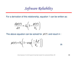 Software Reliability
For a derivation of this relationship, equation 1 can be written as:

 µ (τ ) 
dµ (τ )

= λ0 1 −

dτ
V0 


The above equation can be solved for


 − λ0τ
µ (τ ) = V0 1 − exp
 V

 0


µ (τ ) and result in :






Software Engineering (3rd ed.), By K.K Aggarwal & Yogesh Singh, Copyright © New Age International Publishers, 2007

(3)

49

 