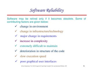 Software Reliability
Software may be retired only if it becomes obsolete. Some of
contributing factors are given below:

change in environment
change in infrastructure/technology
major change in requirements
increase in complexity
extremely difficult to maintain
deterioration in structure of the code
slow execution speed
poor graphical user interfaces
Software Engineering (3rd ed.), By K.K Aggarwal & Yogesh Singh, Copyright © New Age International Publishers, 2007

5

 