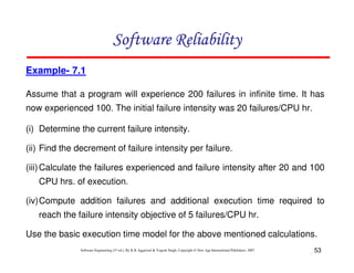 Software Reliability
Example- 7.1
Assume that a program will experience 200 failures in infinite time. It has
now experienced 100. The initial failure intensity was 20 failures/CPU hr.
(i) Determine the current failure intensity.
(ii) Find the decrement of failure intensity per failure.
(iii) Calculate the failures experienced and failure intensity after 20 and 100
CPU hrs. of execution.
(iv)Compute addition failures and additional execution time required to
reach the failure intensity objective of 5 failures/CPU hr.
Use the basic execution time model for the above mentioned calculations.
Software Engineering (3rd ed.), By K.K Aggarwal & Yogesh Singh, Copyright © New Age International Publishers, 2007

53

 