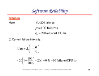 Software Reliability
Solution
Here

Vo=200 failures

µ = 100 failures
λ0 = 20 failures/CPU hr.
(i) Current failure intensity:


µ
λ ( µ ) = λ0 1 − 
 V 
0 


 100 
= 201 −
 = 20(1 − 0.5) = 10 failures/CPU hr
 200 
Software Engineering (3rd ed.), By K.K Aggarwal & Yogesh Singh, Copyright © New Age International Publishers, 2007

54

 
