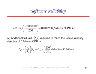 Software Reliability
 − 20 × 100 
= 20 exp
 = 0.000908 failures / CPU hr
 200 
(iv) Additional failures (∆µ ) required to reach the failure intensity
objective of 5 failures/CPU hr.

 V0 
 200 
∆µ =  (λP − λF ) = 
(10 − 5) = 50 failures
λ 
 20 
 0

Software Engineering (3rd ed.), By K.K Aggarwal & Yogesh Singh, Copyright © New Age International Publishers, 2007

57

 