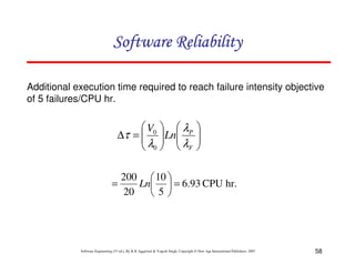 Software Reliability
Additional execution time required to reach failure intensity objective
of 5 failures/CPU hr.

 V0   λP
∆τ =   Ln
λ  λ
 0  F






200  10 
=
Ln  = 6.93 CPU hr.
20
5

Software Engineering (3rd ed.), By K.K Aggarwal & Yogesh Singh, Copyright © New Age International Publishers, 2007

58

 
