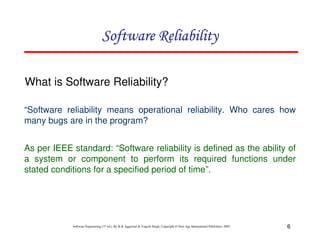 Software Reliability
What is Software Reliability?
“Software reliability means operational reliability. Who cares how
many bugs are in the program?
As per IEEE standard: “Software reliability is defined as the ability of
a system or component to perform its required functions under
stated conditions for a specified period of time”.

Software Engineering (3rd ed.), By K.K Aggarwal & Yogesh Singh, Copyright © New Age International Publishers, 2007

6

 