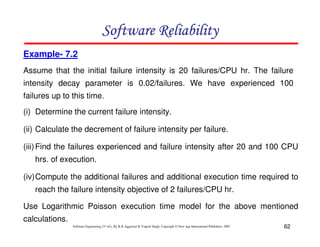 Software Reliability
Example- 7.2
Assume that the initial failure intensity is 20 failures/CPU hr. The failure
intensity decay parameter is 0.02/failures. We have experienced 100
failures up to this time.
(i) Determine the current failure intensity.
(ii) Calculate the decrement of failure intensity per failure.
(iii) Find the failures experienced and failure intensity after 20 and 100 CPU
hrs. of execution.
(iv)Compute the additional failures and additional execution time required to
reach the failure intensity objective of 2 failures/CPU hr.
Use Logarithmic Poisson execution time model for the above mentioned
calculations.
Software Engineering (3rd ed.), By K.K Aggarwal & Yogesh Singh, Copyright © New Age International Publishers, 2007

62

 