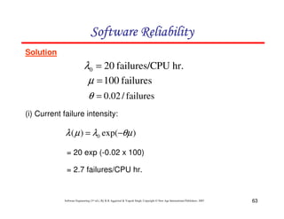 Software Reliability
Solution

λ0 = 20 failures/CPU hr.
µ = 100 failures
θ = 0.02 / failures
(i) Current failure intensity:

λ ( µ ) = λ0 exp(−θµ )
= 20 exp (-0.02 x 100)
= 2.7 failures/CPU hr.

Software Engineering (3rd ed.), By K.K Aggarwal & Yogesh Singh, Copyright © New Age International Publishers, 2007

63

 