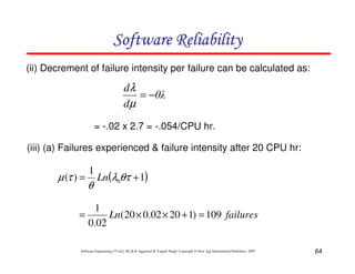 Software Reliability
(ii) Decrement of failure intensity per failure can be calculated as:

dλ
= −θλ
dµ
= -.02 x 2.7 = -.054/CPU hr.
(iii) (a) Failures experienced & failure intensity after 20 CPU hr:

µ (τ ) =

1

θ

Ln(λ0θτ + 1)

1
=
Ln(20 × 0.02 × 20 + 1) = 109 failures
0.02
Software Engineering (3rd ed.), By K.K Aggarwal & Yogesh Singh, Copyright © New Age International Publishers, 2007

64

 