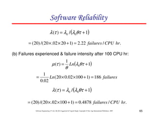 Software Reliability
λ (τ ) = λ0 / (λ0θτ + 1)
= ( 20) /( 20 × .02 × 20 + 1) = 2.22 failures / CPU hr.
(b) Failures experienced & failure intensity after 100 CPU hr:

µ (τ ) =

1

θ

Ln(λ0θτ + 1)

1
=
Ln(20 × 0.02 × 100 + 1) = 186 failures
0.02

λ (τ ) = λ0 / (λ0θτ + 1)
= ( 20) /( 20 × .02 × 100 + 1) = 0.4878 failures / CPU hr.
Software Engineering (3rd ed.), By K.K Aggarwal & Yogesh Singh, Copyright © New Age International Publishers, 2007

65

 