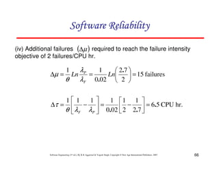 Software Reliability
(iv) Additional failures (∆µ ) required to reach the failure intensity
objective of 2 failures/CPU hr.

1
λP
 2.7 
∆µ = Ln
=
Ln
 = 15 failures
θ
λF 0.02  2 
1

1 1
1
1 1 1 
∆τ =  −  =
 2 − 2.7  = 6.5 CPU hr.
θ  λF λP  0.02 


Software Engineering (3rd ed.), By K.K Aggarwal & Yogesh Singh, Copyright © New Age International Publishers, 2007

66

 