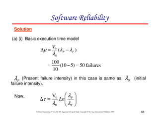 Software Reliability
Solution
(a) (i) Basic execution time model

∆µ =

V0

λ0

(λ P − λ F )

100
=
(10 − 5) = 50 failures
10

λP

(Present failure intensity) in this case is same as
failure intensity).
Now,

 λP
∆τ =
Ln
λ0  λF

V0

λ0

(initial






Software Engineering (3rd ed.), By K.K Aggarwal & Yogesh Singh, Copyright © New Age International Publishers, 2007

68

 