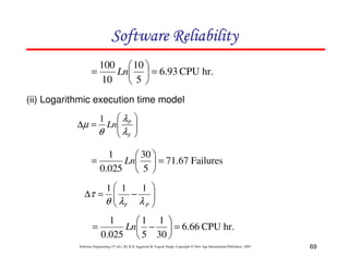 Software Reliability
100  10 
=
Ln  = 6.93 CPU hr.
10
5
(ii) Logarithmic execution time model
 λP
∆µ = Ln
θ  λF

1






1
 30 
=
Ln  = 71.67 Failures
0.025  5 
∆τ =

=

1 1
1 


−
λ
θ  F λP 


1
1 1 
Ln −  = 6.66 CPU hr.
0.025  5 30 

Software Engineering (3rd ed.), By K.K Aggarwal & Yogesh Singh, Copyright © New Age International Publishers, 2007

69

 
