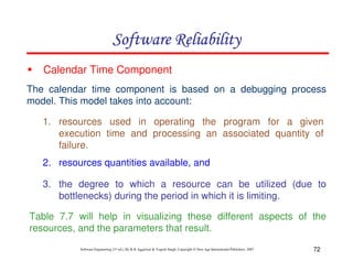 Software Reliability
Calendar Time Component
The calendar time component is based on a debugging process
model. This model takes into account:
1. resources used in operating the program for a given
execution time and processing an associated quantity of
failure.
2. resources quantities available, and
3. the degree to which a resource can be utilized (due to
bottlenecks) during the period in which it is limiting.
Table 7.7 will help in visualizing these different aspects of the
resources, and the parameters that result.
Software Engineering (3rd ed.), By K.K Aggarwal & Yogesh Singh, Copyright © New Age International Publishers, 2007

72

 
