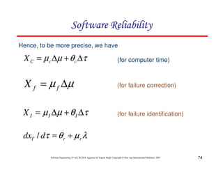 Software Reliability
Hence, to be more precise, we have

X C = µ c ∆µ + θ c ∆τ

(for computer time)

X f = µ f ∆µ

(for failure correction)

X I = µ I ∆µ + θ I ∆τ

(for failure identification)

dxT / dτ = θ r + µ r λ
Software Engineering (3rd ed.), By K.K Aggarwal & Yogesh Singh, Copyright © New Age International Publishers, 2007

74

 
