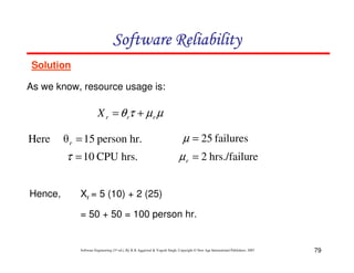 Software Reliability
Solution
As we know, resource usage is:

X r = θ rτ + µ r µ

Hence,

θ r = 15 person hr.

µ = 25 failures

τ = 10 CPU hrs.

Here

µ r = 2 hrs./failure

Xr = 5 (10) + 2 (25)
= 50 + 50 = 100 person hr.

Software Engineering (3rd ed.), By K.K Aggarwal & Yogesh Singh, Copyright © New Age International Publishers, 2007

79

 