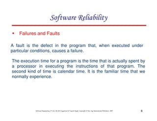 Software Reliability
Failures and Faults
A fault is the defect in the program that, when executed under
particular conditions, causes a failure.
The execution time for a program is the time that is actually spent by
a processor in executing the instructions of that program. The
second kind of time is calendar time. It is the familiar time that we
normally experience.

Software Engineering (3rd ed.), By K.K Aggarwal & Yogesh Singh, Copyright © New Age International Publishers, 2007

8

 